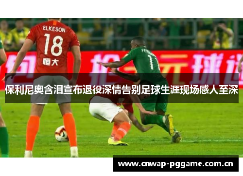保利尼奥含泪宣布退役深情告别足球生涯现场感人至深 保利尼奥含泪宣布退役深情告别足球生涯现场感人至深